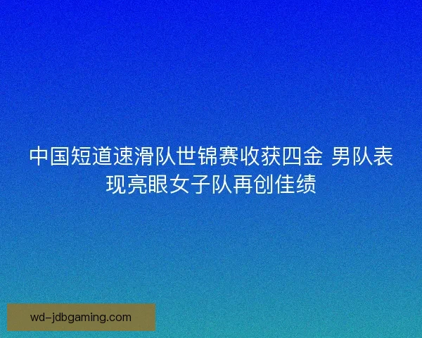 中国短道速滑队世锦赛收获四金 男队表现亮眼女子队再创佳绩