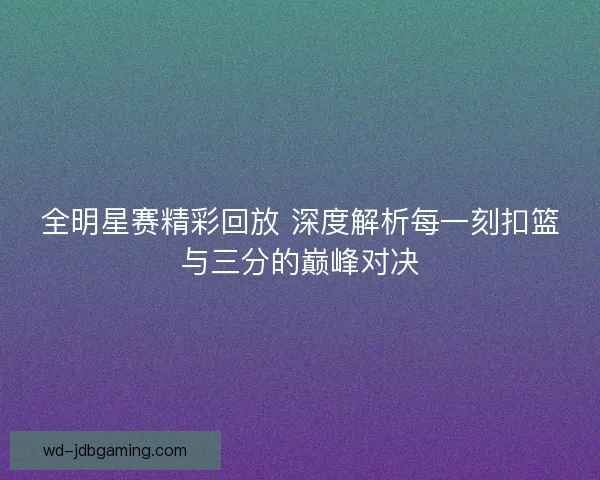 全明星赛精彩回放 深度解析每一刻扣篮与三分的巅峰对决