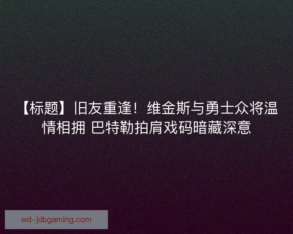 【标题】旧友重逢！维金斯与勇士众将温情相拥 巴特勒拍肩戏码暗藏深意
