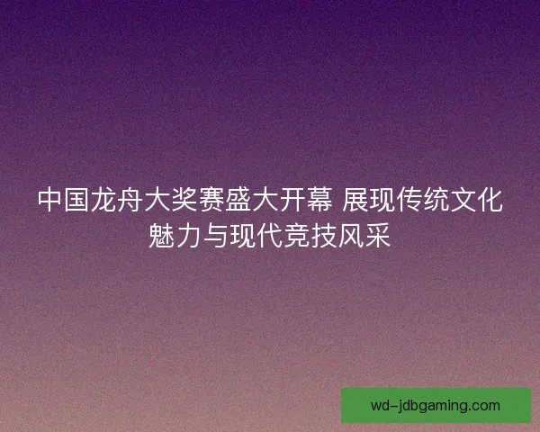 中国龙舟大奖赛盛大开幕 展现传统文化魅力与现代竞技风采